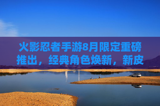 火影忍者手游8月限定重磅推出,经典角色焕新,新皮肤与活动引爆忍者之魂
