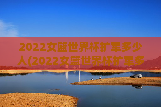 2022女篮世界杯扩军多少人(2022女篮世界杯扩军多少人参加)