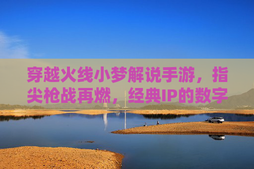 穿越火线小梦解说手游,指尖枪战再燃,经典IP的数字重生与流量密码