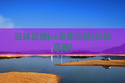 篮球直播jrs录像回放(篮球直播)