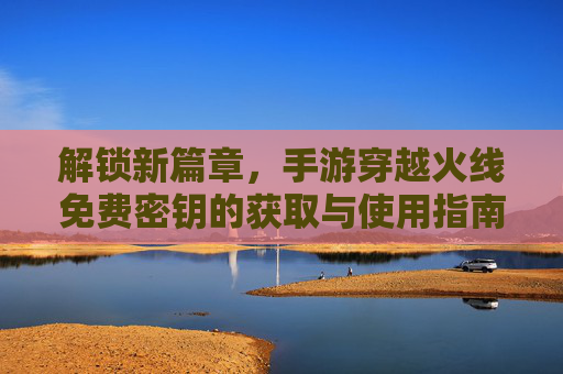 解锁新篇章,手游穿越火线免费密钥的获取与使用指南