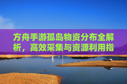 方舟手游孤岛物资分布全解析,高效采集与资源利用指南