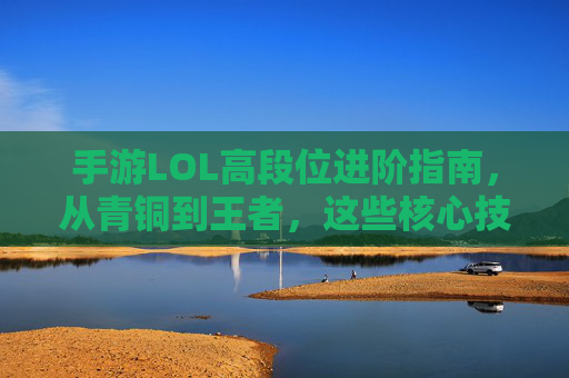 手游LOL高段位进阶指南，从青铜到王者，这些核心技巧助你轻松上分
