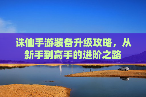 诛仙手游装备升级攻略，从新手到高手的进阶之路