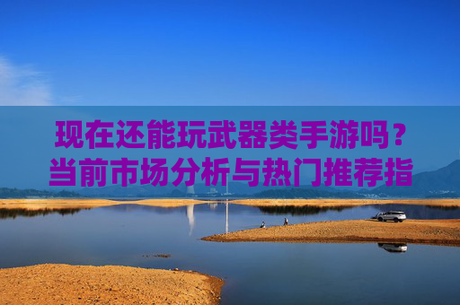 现在还能玩武器类手游吗?当前市场分析与热门推荐指南