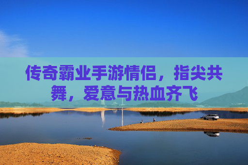 传奇霸业手游情侣,指尖共舞,爱意与热血齐飞