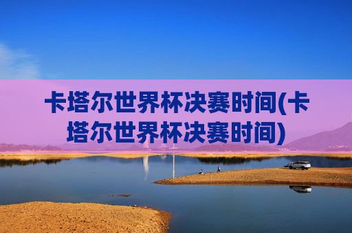 卡塔尔世界杯决赛时间(卡塔尔世界杯决赛时间)