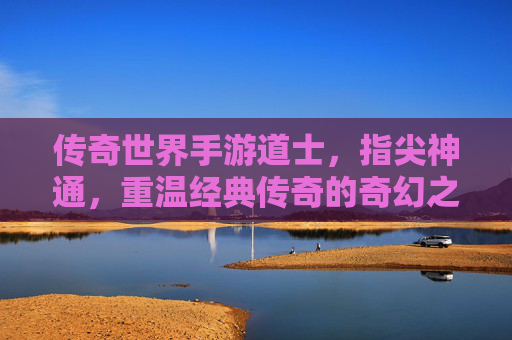 传奇世界手游道士，指尖神通，重温经典传奇的奇幻之旅，传奇世界手游道士，指尖神通，重温经典传奇的奇幻之旅
