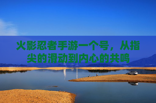 火影忍者手游一个号,从指尖的滑动到内心的共鸣