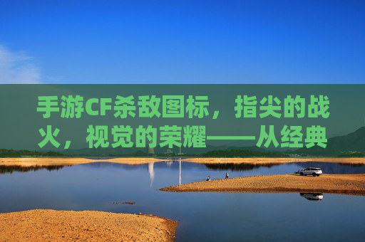 手游CF杀敌图标,指尖的战火,视觉的荣耀——从经典到现代的进化之路