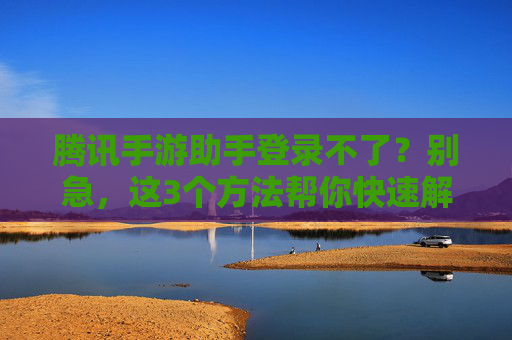 腾讯手游助手登录不了？别急，这3个方法帮你快速解决登录问题！