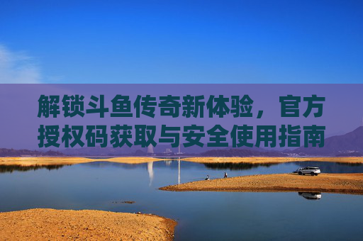 解锁斗鱼传奇新体验,官方授权码获取与安全使用指南,解锁斗鱼传奇新体验,官方授权码获取与安全使用指南