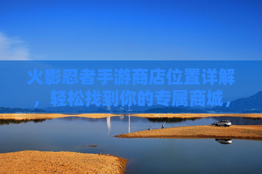 火影忍者手游商店位置详解,轻松找到你的专属商城,火影忍者手游商店位置详解,轻松找到你的专属商城