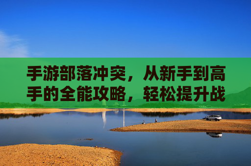 手游部落冲突,从新手到高手的全能攻略,轻松提升战力与部落实力!