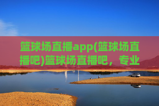 篮球场直播app(篮球场直播吧)篮球场直播吧，专业篮球赛事直播，实时观看精彩赛事