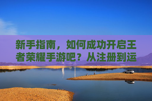 新手指南，如何成功开启王者荣耀手游吧？从注册到运营全解析