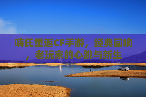 嗨氏重返CF手游,经典回响,老玩家的心跳与新生