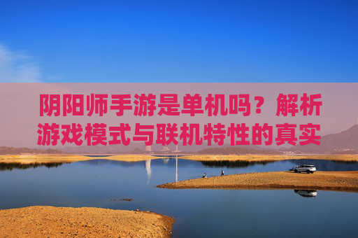 阴阳师手游是单机吗？解析游戏模式与联机特性的真实面貌