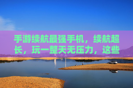 手游续航最强手机，续航超长，玩一整天无压力，这些手机让你告别电量焦虑，手游续航最强手机，续航超长，玩一整天无压力，告别电量焦虑
