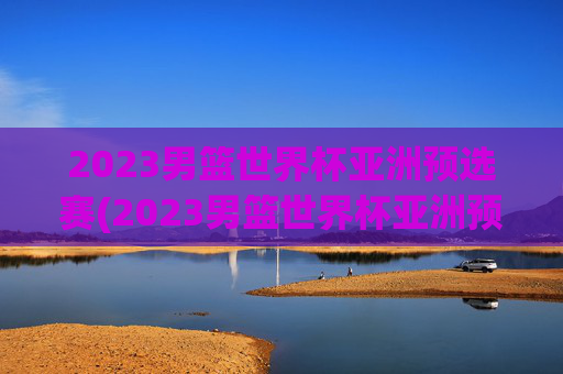 2023男篮世界杯亚洲预选赛(2023男篮世界杯亚洲预选赛中国日本)