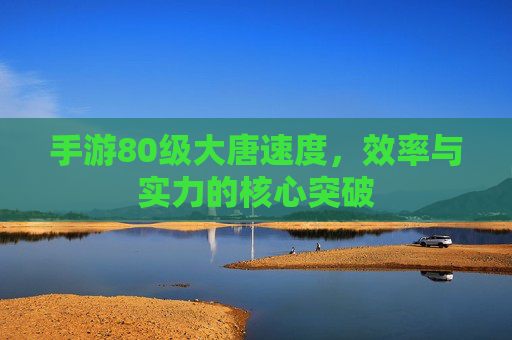 手游80级大唐速度,效率与实力的核心突破