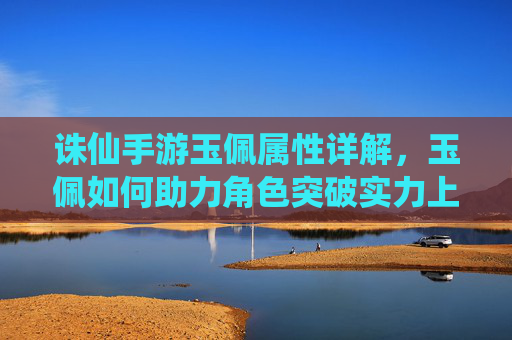 诛仙手游玉佩属性详解,玉佩如何助力角色突破实力上限?