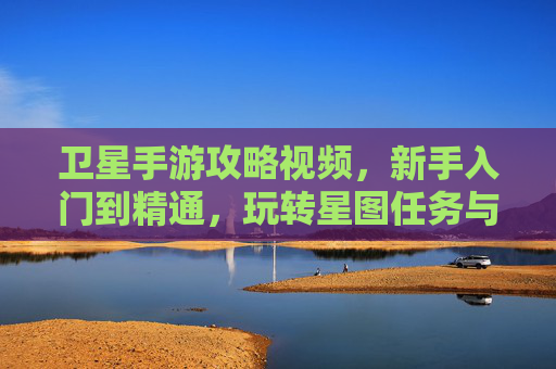 卫星手游攻略视频,新手入门到精通,玩转星图任务与资源采集全解析
