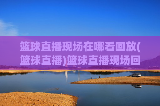 篮球直播现场在哪看回放(篮球直播)篮球直播现场回放在哪里看?