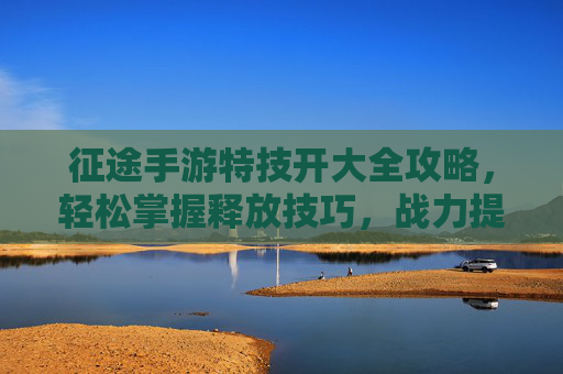 征途手游特技开大全攻略,轻松掌握释放技巧,战力提升有妙招!