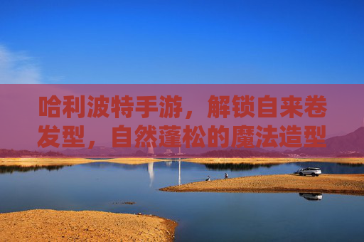 哈利波特手游，解锁自来卷发型，自然蓬松的魔法造型，让你化身霍格沃茨卷发精灵，哈利波特手游解锁自来卷发型，自然蓬松魔法造型，化身霍格沃茨卷发精灵