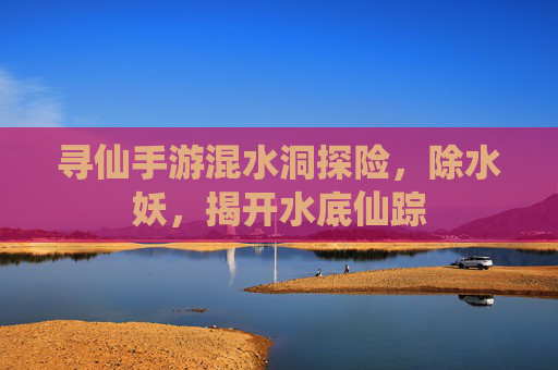 寻仙手游混水洞探险,除水妖,揭开水底仙踪