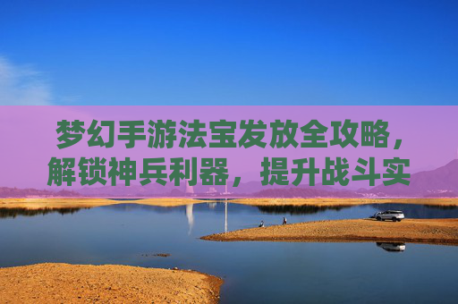 梦幻手游法宝发放全攻略,解锁神兵利器,提升战斗实力