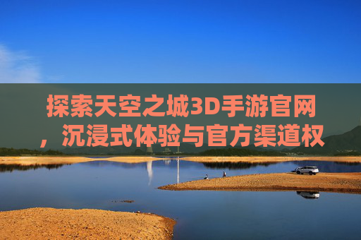 探索天空之城3D手游官网,沉浸式体验与官方渠道权威指南