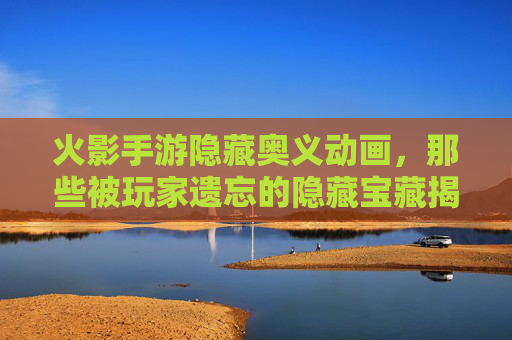 火影手游隐藏奥义动画，那些被玩家遗忘的隐藏宝藏揭秘