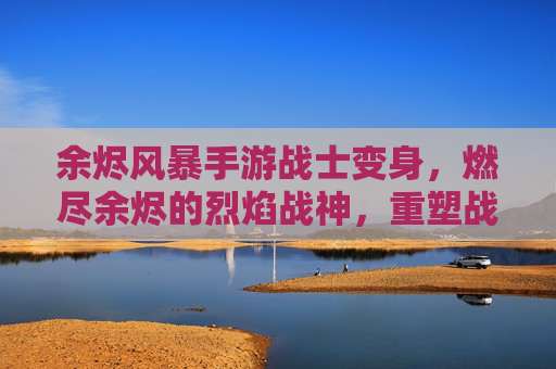 余烬风暴手游战士变身，燃尽余烬的烈焰战神，重塑战场主宰