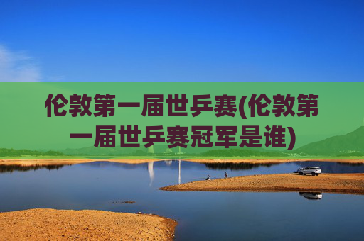伦敦第一届世乒赛(伦敦第一届世乒赛冠军是谁)