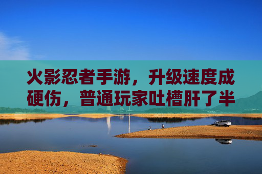火影忍者手游，升级速度成硬伤，普通玩家吐槽肝了半年不如氪金玩家一天