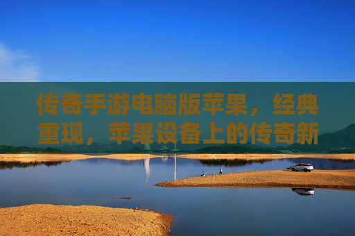 传奇手游电脑版苹果,经典重现,苹果设备上的传奇新篇章,传奇手游电脑版苹果,经典重现,苹果设备上的传奇新篇章