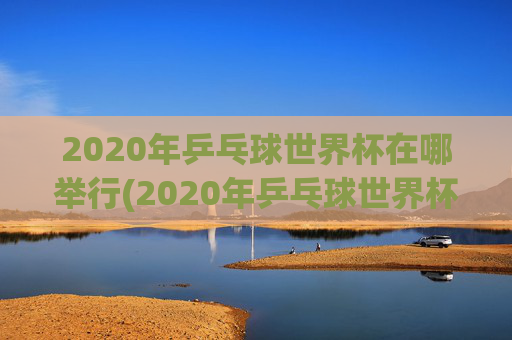 2020年乒乓球世界杯在哪举行(2020年乒乓球世界杯在哪举行的)