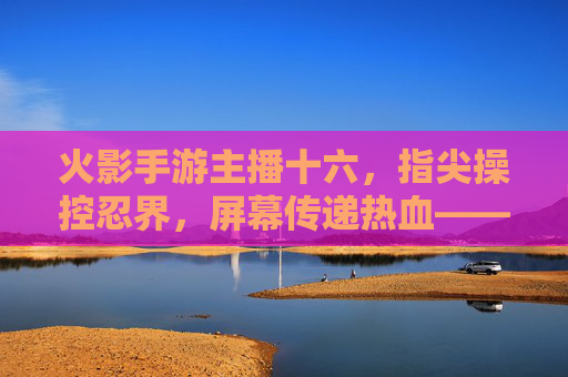 火影手游主播十六，指尖操控忍界，屏幕传递热血——一位玩家的忍界传奇与粉丝共鸣