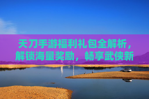 天刀手游福利礼包全解析,解锁海量奖励,畅享武侠新体验