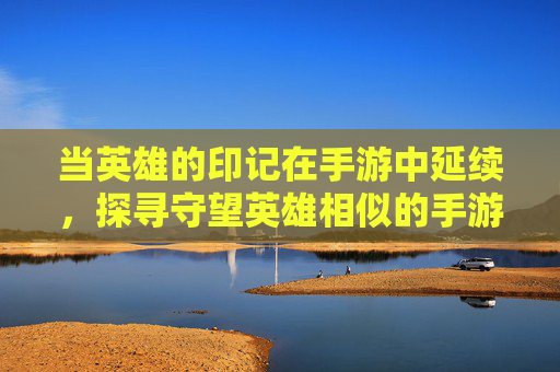 当英雄的印记在手游中延续，探寻守望英雄相似的手游世界，当英雄印记延续，探寻守望英雄相似的手游世界
