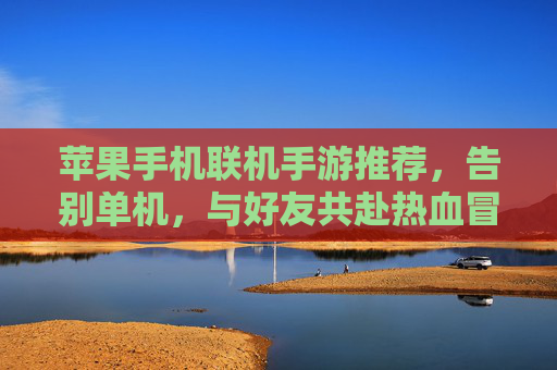 苹果手机联机手游推荐,告别单机,与好友共赴热血冒险之旅,苹果手机联机手游推荐,告别单机,与好友共赴热血冒险之旅
