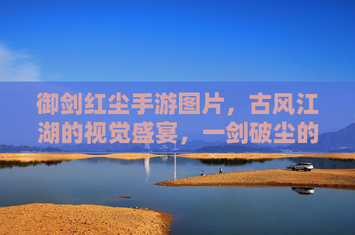 御剑红尘手游图片，古风江湖的视觉盛宴，一剑破尘的侠义图景，御剑红尘手游图片，古风江湖的视觉盛宴，一剑破尘的侠义图景