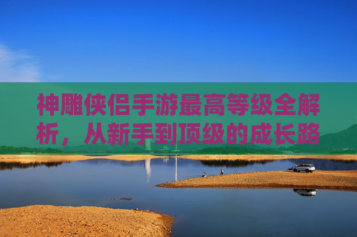神雕侠侣手游最高等级全解析，从新手到顶级的成长路径与策略