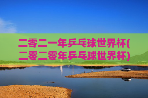 二零二一年乒乓球世界杯(二零二零年乒乓球世界杯)