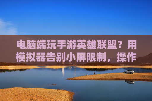 电脑端玩手游英雄联盟?用模拟器告别小屏限制,操作丝滑体验升级,电脑端玩手游英雄联盟?用模拟器告别小屏限制,操作丝滑体验升级
