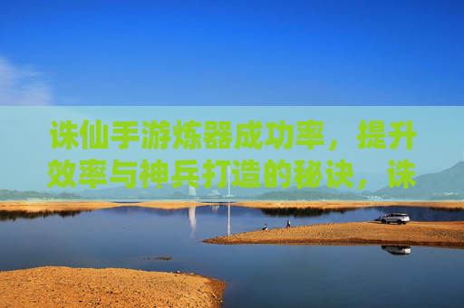 诛仙手游炼器成功率,提升效率与神兵打造的秘诀,诛仙手游炼器成功率提升,高效打造神兵的秘诀