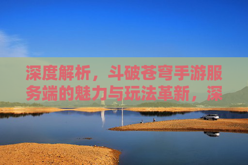 深度解析，斗破苍穹手游服务端的魅力与玩法革新，深度解析斗破苍穹手游服务端，魅力与玩法革新解析