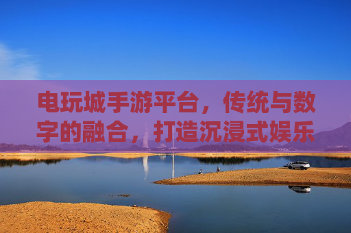 电玩城手游平台,传统与数字的融合,打造沉浸式娱乐新体验